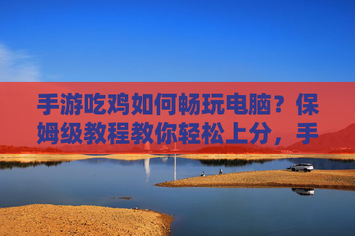 手游吃鸡如何畅玩电脑?保姆级教程教你轻松上分,手游吃鸡如何畅玩电脑?保姆级教程教你轻松上分
