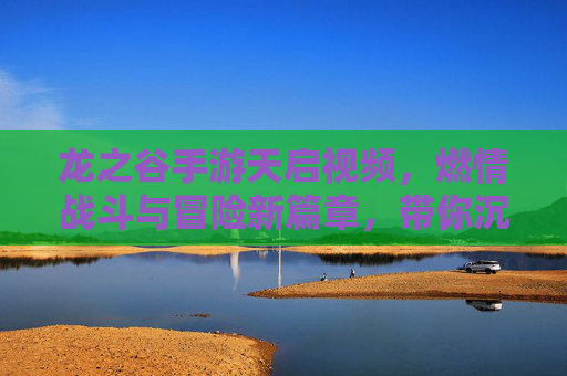 龙之谷手游天启视频，燃情战斗与冒险新篇章，带你沉浸热血奇幻世界，龙之谷手游天启视频，燃情战斗与冒险新篇章，带你沉浸热血奇幻世界