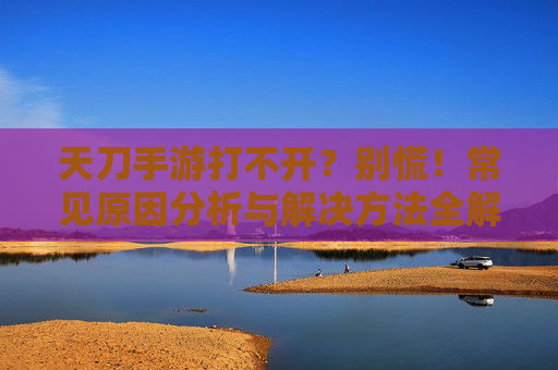 天刀手游打不开？别慌！常见原因分析与解决方法全解析