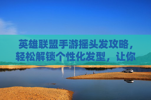 英雄联盟手游摇头发攻略，轻松解锁个性化发型，让你的英雄更出众！