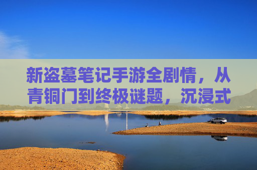 新盗墓笔记手游全剧情，从青铜门到终极谜题，沉浸式解锁古墓探险的完整故事线