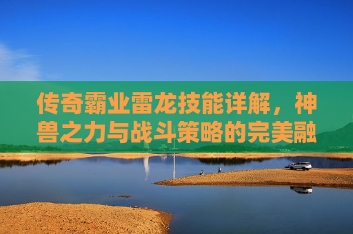 传奇霸业雷龙技能详解，神兽之力与战斗策略的完美融合，助你征战沙城！传奇霸业雷龙技能详解，神兽之力与战斗策略的完美融合，助你征战沙城！