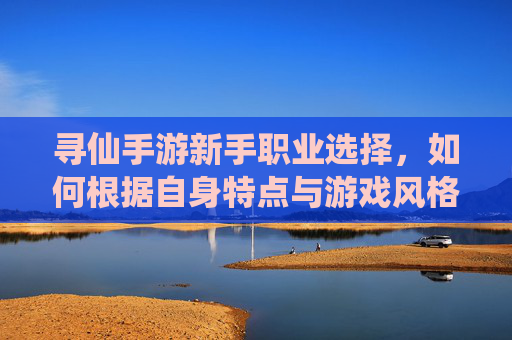 寻仙手游新手职业选择，如何根据自身特点与游戏风格挑选合适职业？