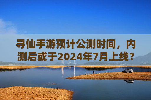 寻仙手游预计公测时间,内测后或于2024年7月上线?官方最新进展解析,寻仙手游公测时间曝光?内测后或2024年7月上线,官方最新进展解析
