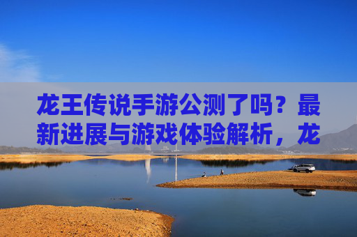 龙王传说手游公测了吗？最新进展与游戏体验解析，龙王传说手游公测了吗？最新进展与游戏体验解析