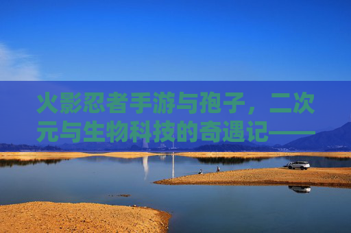 火影忍者手游与孢子,二次元与生物科技的奇遇记——当忍术遇上生物进化,火影忍者手游与孢子,二次元与生物科技的奇遇记——忍术遇上生物进化