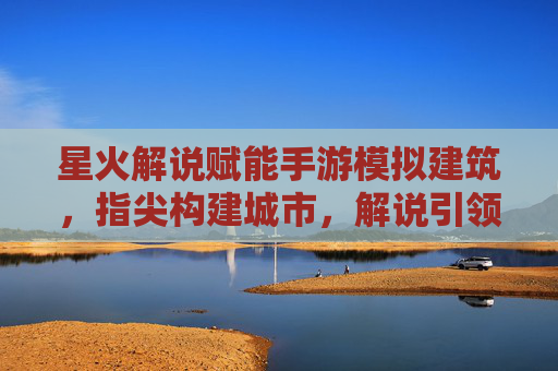 星火解说赋能手游模拟建筑，指尖构建城市，解说引领体验新高度