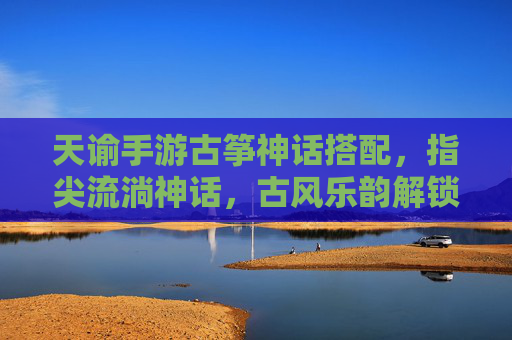 天谕手游古筝神话搭配,指尖流淌神话,古风乐韵解锁神级体验