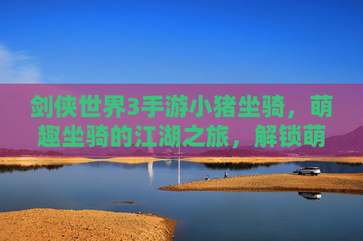 剑侠世界3手游小猪坐骑,萌趣坐骑的江湖之旅,解锁萌系玩家的新体验