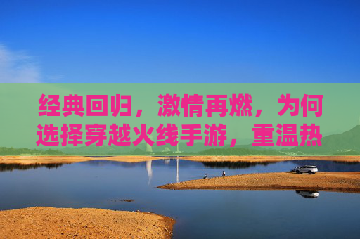 经典回归，激情再燃，为何选择穿越火线手游，重温热血射击的无限魅力