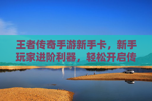 王者传奇手游新手卡,新手玩家进阶利器,轻松开启传奇新篇章,王者传奇手游新手卡,新手玩家进阶利器,轻松开启传奇新篇章