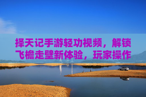 择天记手游轻功视频,解锁飞檐走壁新体验,玩家操作技巧大揭秘!