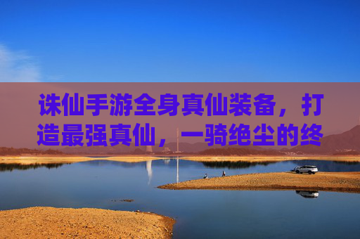 诛仙手游全身真仙装备，打造最强真仙，一骑绝尘的终极配置指南