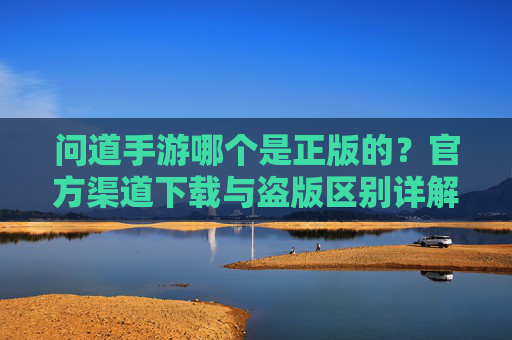 问道手游哪个是正版的?官方渠道下载与盗版区别详解,问道手游哪个是正版的?官方渠道下载与盗版区别详解