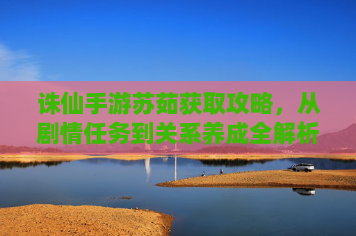 诛仙手游苏茹获取攻略，从剧情任务到关系养成全解析