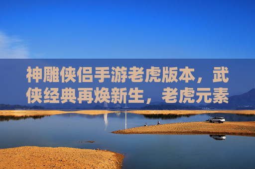 神雕侠侣手游老虎版本,武侠经典再焕新生,老虎元素赋能,开启新篇章