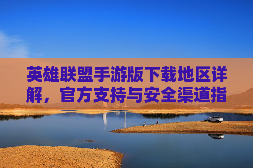 英雄联盟手游版下载地区详解,官方支持与安全渠道指南,英雄联盟手游版下载地区详解,官方支持与安全渠道指南