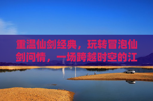 重温仙剑经典,玩转冒泡仙剑问情,一场跨越时空的江湖梦