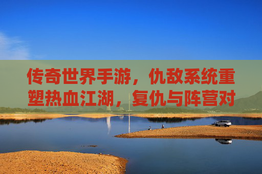 传奇世界手游,仇敌系统重塑热血江湖,复仇与阵营对抗的全新体验
