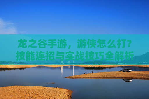 龙之谷手游，游侠怎么打？技能连招与实战技巧全解析