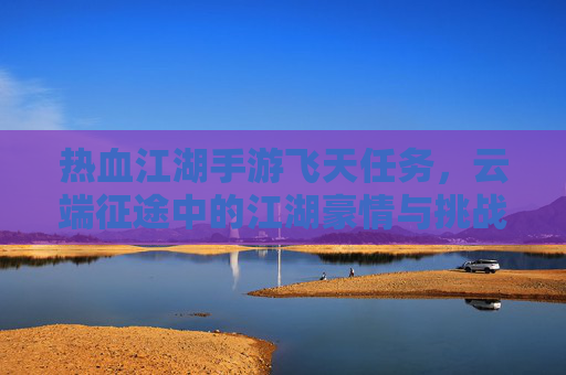 热血江湖手游飞天任务,云端征途中的江湖豪情与挑战,热血江湖飞天任务,云端征途中的江湖豪情与挑战