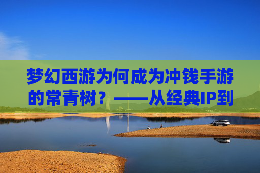 梦幻西游为何成为冲钱手游的常青树?——从经典IP到付费模式的进化与玩家粘性解析