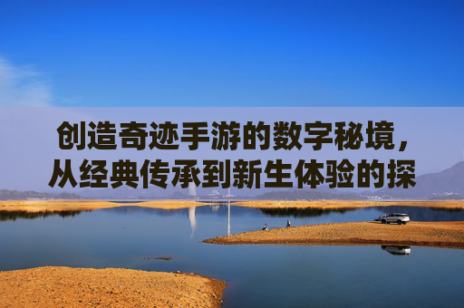 创造奇迹手游的数字秘境，从经典传承到新生体验的探索之旅