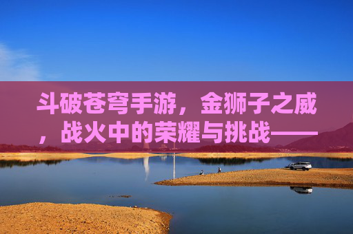 斗破苍穹手游，金狮子之威，战火中的荣耀与挑战——金狮子角色深度解析与实战指南，斗破苍穹手游，金狮子之威，战火中的荣耀与挑战——金狮子角色深度解析与实战指南