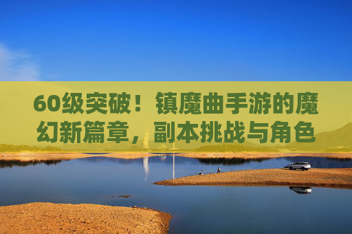 60级突破！镇魔曲手游的魔幻新篇章，副本挑战与角色进阶指南