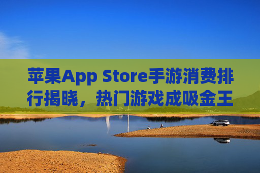 苹果App Store手游消费排行揭晓,热门游戏成吸金王,用户消费习惯持续升级