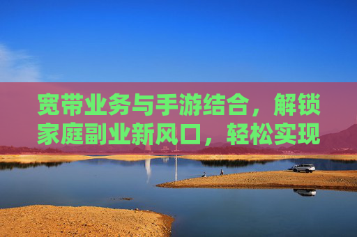 宽带业务与手游结合，解锁家庭副业新风口，轻松实现月入过万？宽带业务与手游结合，解锁家庭副业新风口，轻松实现月入过万？