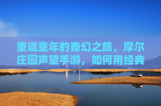 重返童年的奇幻之旅,摩尔庄园声望手游,如何用经典元素点燃新世代玩家的怀旧情愫与探索热情