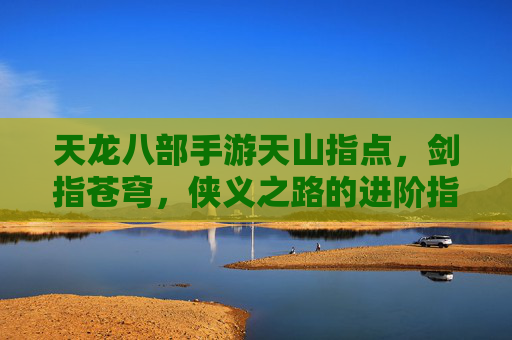 天龙八部手游天山指点，剑指苍穹，侠义之路的进阶指南，天龙八部手游天山指点，剑指苍穹，侠义之路的进阶指南