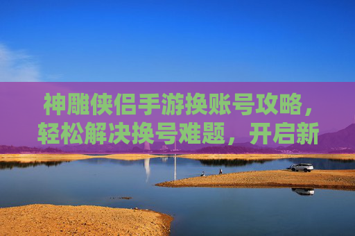 神雕侠侣手游换账号攻略,轻松解决换号难题,开启新冒险之旅,神雕侠侣手游换账号攻略,轻松解决换号难题,开启新冒险之旅