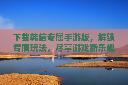 下载韩信专属手游版，解锁专属玩法，尽享游戏新乐趣，下载韩信专属手游版，解锁专属玩法，尽享游戏新乐趣