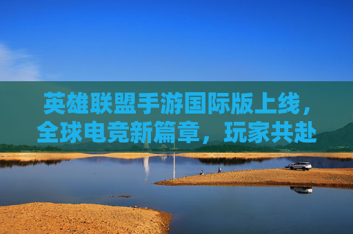 英雄联盟手游国际版上线,全球电竞新篇章,玩家共赴全球竞技盛宴