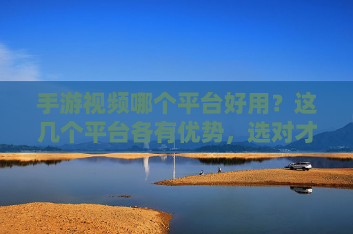 手游视频哪个平台好用?这几个平台各有优势,选对才能提升体验!