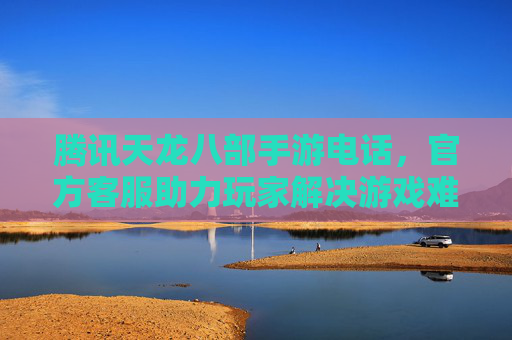 腾讯天龙八部手游电话，官方客服助力玩家解决游戏难题，畅享经典武侠世界