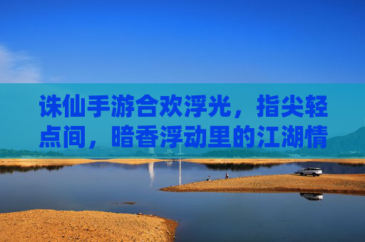 诛仙手游合欢浮光,指尖轻点间,暗香浮动里的江湖情愫与仙侠魅影,诛仙手游合欢浮光,指尖轻点间,暗香浮动里的仙侠江湖情愫