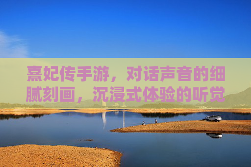 熹妃传手游,对话声音的细腻刻画,沉浸式体验的听觉盛宴——从配音细节看游戏的沉浸感构建,熹妃传手游,对话声音的细腻刻画,沉浸式体验的听觉盛宴——从配音细节看游戏沉浸感构建