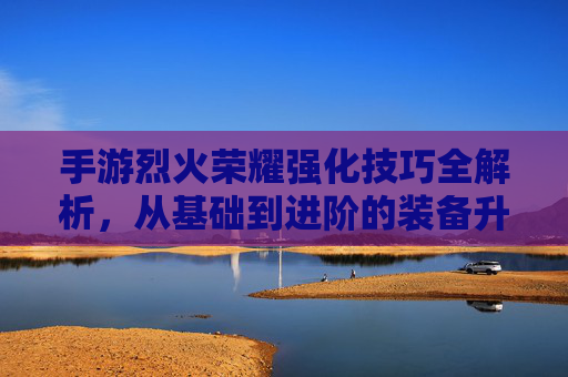 手游烈火荣耀强化技巧全解析，从基础到进阶的装备升级攻略