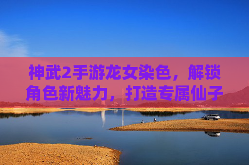 神武2手游龙女染色,解锁角色新魅力,打造专属仙子造型,神武2手游龙女染色,解锁角色新魅力,打造专属仙子造型