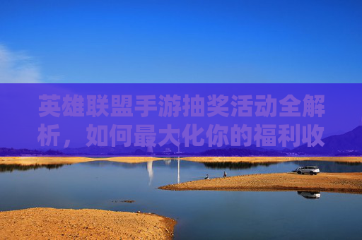 英雄联盟手游抽奖活动全解析，如何最大化你的福利收获？英雄联盟手游抽奖活动全解析，如何最大化你的福利收获？
