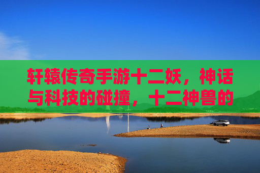 轩辕传奇手游十二妖，神话与科技的碰撞，十二神兽的奇幻征程