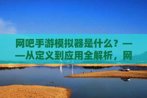 网吧手游模拟器是什么?——从定义到应用全解析,网吧手游模拟器是什么?——从定义到应用全解析