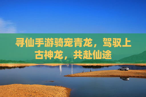 寻仙手游骑宠青龙，驾驭上古神龙，共赴仙途