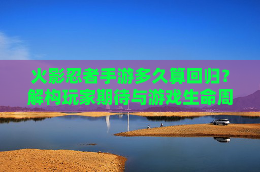 火影忍者手游多久算回归?解构玩家期待与游戏生命周期