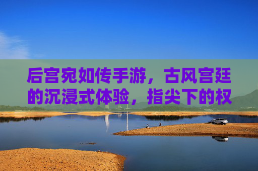 后宫宛如传手游，古风宫廷的沉浸式体验，指尖下的权谋与浪漫