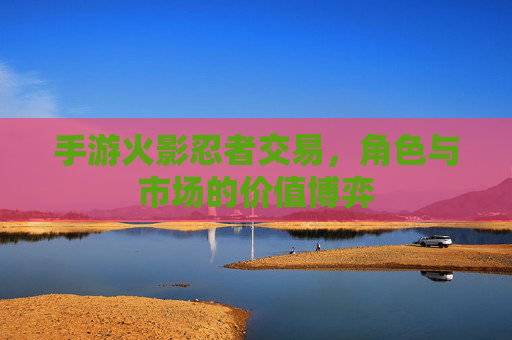 手游火影忍者交易，角色与市场的价值博弈
