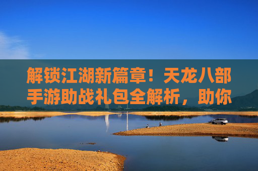 解锁江湖新篇章!天龙八部手游助战礼包全解析,助你战力飙升,畅享武侠豪情